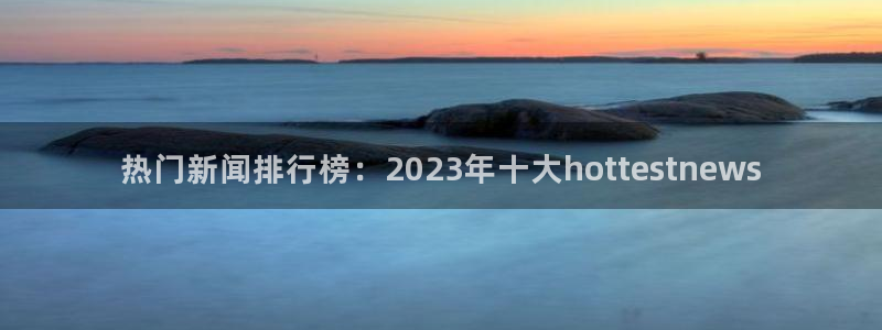 热门新闻排行榜：2023年十大hottestnews